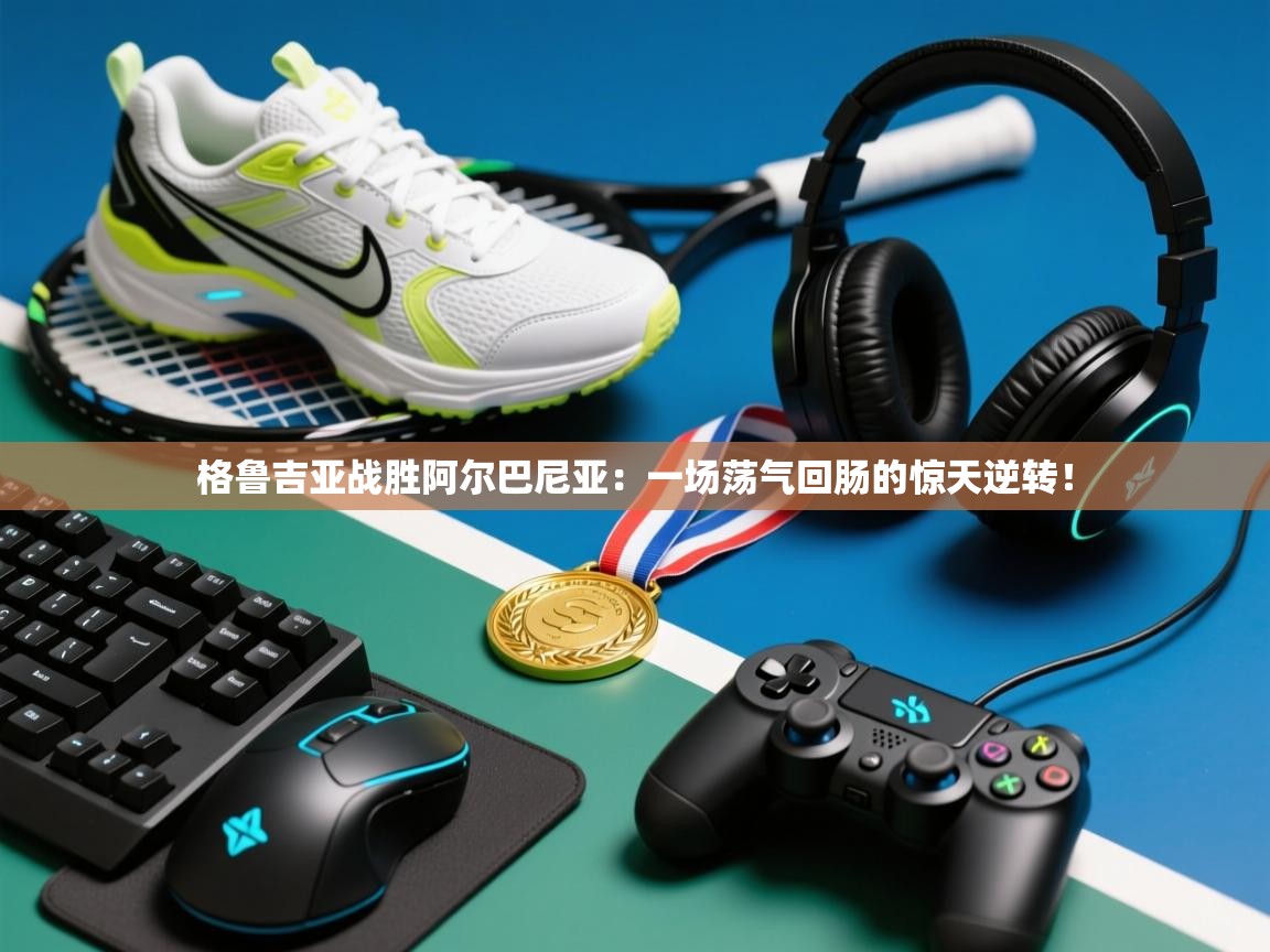 格鲁吉亚战胜阿尔巴尼亚：一场荡气回肠的惊天逆转！