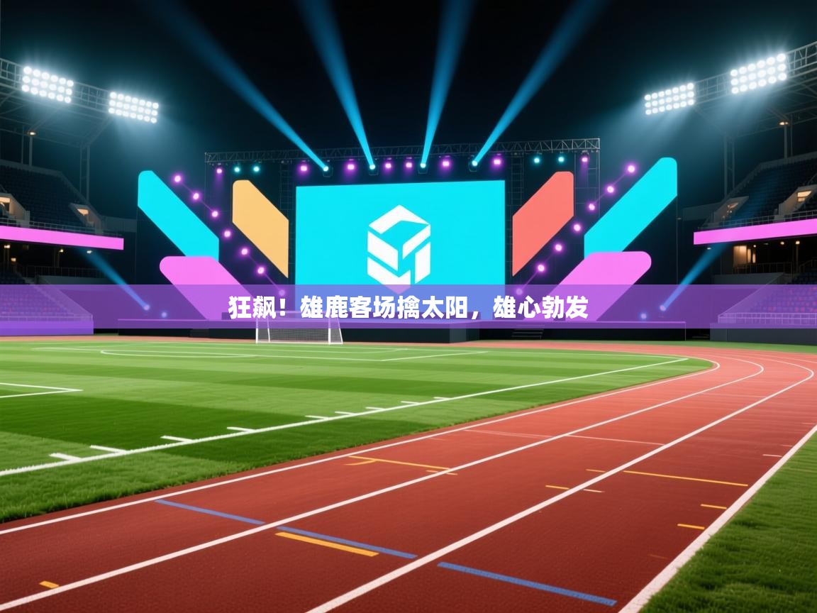 狂飙！雄鹿客场擒太阳，雄心勃发