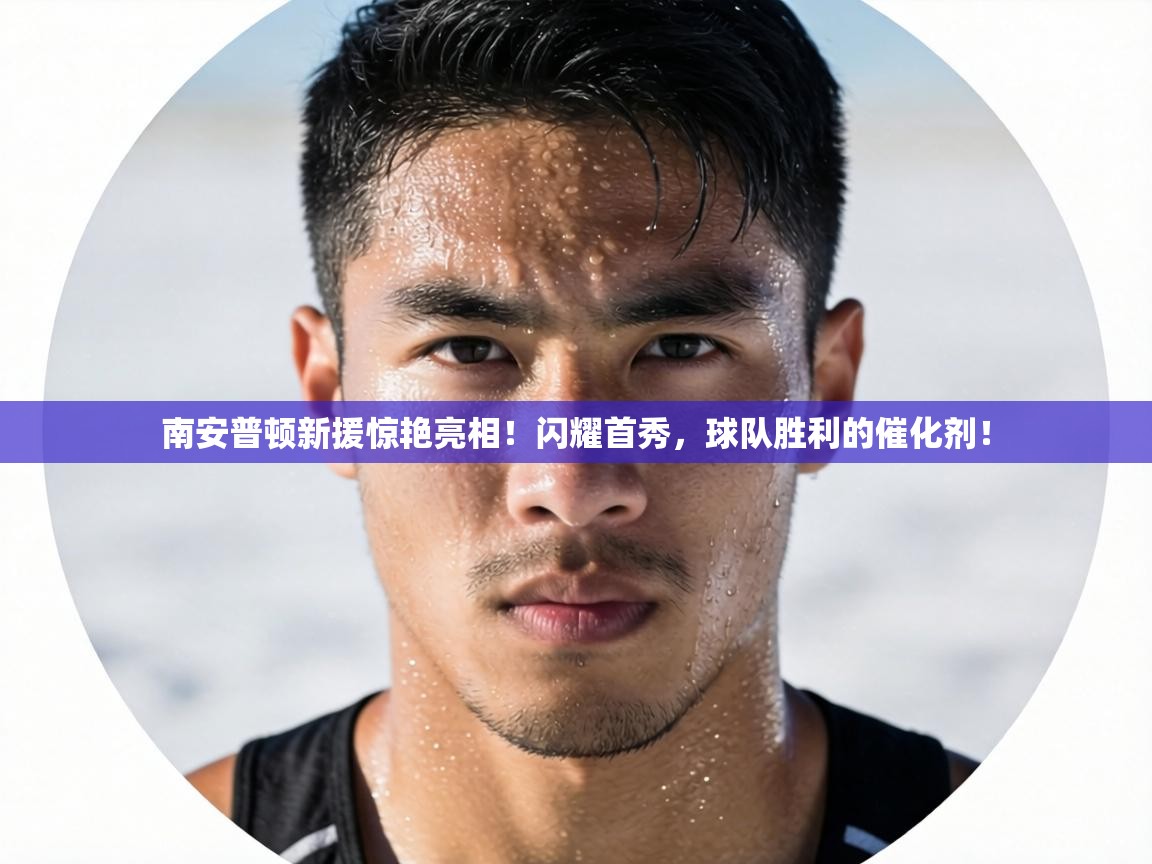 南安普顿新援惊艳亮相！闪耀首秀，球队胜利的催化剂！